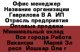 Офис-менеджер › Название организации ­ Гаврилова В.А, ИП › Отрасль предприятия ­ Оптовые продажи › Минимальный оклад ­ 20 000 - Все города Работа » Вакансии   . Марий Эл респ.,Йошкар-Ола г.